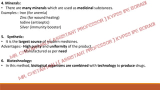 4. Minerals:
• There are many minerals which are used as medicinal substances.
Examples:- Iron (for anemia)
Zinc (for wound healing)
Iodine (antiseptic)
Silver (immunity booster)
5. Synthetic:
• It is the largest source of modern medicines.
Advantages:- High purity and uniformity of the product.
Manufactured as per need
6. Biotechnology:
• In this method, biological organisms are combined with technology to produce drugs.
 