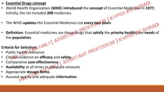 Essential Drugs concept
• World Health Organization (WHO) introduced the concept of Essential Medicines in 1977.
Initially, the list included 208 medicines.
• The WHO updates the Essential Medicines List every two years
• Definition: Essential medicines are those drugs that satisfy the priority health care needs of
the population.
Criteria for Selection:
• Public health relevance
• Clinical evidence on efficacy and safety
• Comparative cost-effectiveness
• Availability at all times in adequate amounts
• Appropriate dosage forms
• Assured quality and adequate information
 