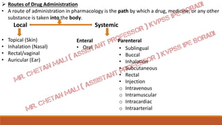 Routes of Drug Administration
• A route of administration in pharmacology is the path by which a drug, medicine, or any other
substance is taken into the body.
Local Systemic
• Topical (Skin)
• Inhalation (Nasal)
• Rectal/vaginal
• Auricular (Ear)
Enteral Parenteral
• Oral • Sublingual
• Buccal
• Inhalation
• Subcutaneous
• Rectal
• Injection
o Intravenous
o Intramuscular
o Intracardiac
o Intraarterial
 