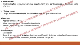 A. Local Routes-
• It is the simplest route, in which drug is applied only on a particular area or directly on a site
of action
1. Topical routes
• Drug is applied externally on the surface of skin and give localize action
Advantages
• Applied for local action
• More convenient and encouraging to patients
• Painless, safe, cheap, and useful for children
Disadvantages
• Slow action
• Some drugs may cause irritation drugs can be efficiently delivered to localized lesions on skin
in the form of lotions, ointments, creams, powders, sprays, etc.
 