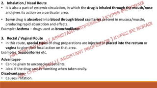 2. Inhalation / Nasal Route
• It is also a part of systemic circulation, in which the drug is inhaled through the mouth/nose
and gives its action on a particular area.
• Some drug is absorbed into blood through blood capillaries present in mucosa/muscle,
producing rapid absorption and effects.
Example: Asthma – drugs used as bronchodilator
3. Rectal / Vaginal Route
• In this route, special types of drug preparations are injected or placed into the rectum or
vagina to give their local action on that area.
Examples: Suppositories etc.
Advantages-
• Can be given to unconscious patients.
• Ideal if the drug causes vomiting when taken orally.
Disadvantages-
• Causes irritation.
 