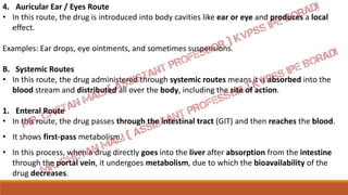 4. Auricular Ear / Eyes Route
• In this route, the drug is introduced into body cavities like ear or eye and produces a local
effect.
Examples: Ear drops, eye ointments, and sometimes suspensions.
B. Systemic Routes
• In this route, the drug administered through systemic routes means it is absorbed into the
blood stream and distributed all over the body, including the site of action.
1. Enteral Route
• In this route, the drug passes through the intestinal tract (GIT) and then reaches the blood.
• It shows first-pass metabolism.
• In this process, when a drug directly goes into the liver after absorption from the intestine
through the portal vein, it undergoes metabolism, due to which the bioavailability of the
drug decreases.
 