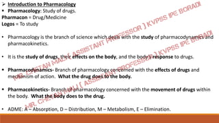  Introduction to Pharmacology
 Pharmacology: Study of drugs.
Pharmacon = Drug/Medicine
Logos = To study
• Pharmacology is the branch of science which deals with the study of pharmacodynamics and
pharmacokinetics.
• It is the study of drugs, their effects on the body, and the body’s response to drugs.
 Pharmacodynamics- Branch of pharmacology concerned with the effects of drugs and
mechanism of action. What the drug does to the body.
 Pharmacokinetics- Branch of pharmacology concerned with the movement of drugs within
the body. What the body does to the drug.
• ADME: A – Absorption, D – Distribution, M – Metabolism, E – Elimination.
 