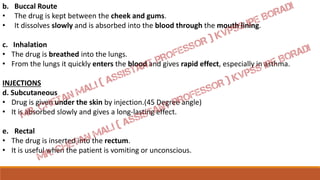 b. Buccal Route
• The drug is kept between the cheek and gums.
• It dissolves slowly and is absorbed into the blood through the mouth lining.
c. Inhalation
• The drug is breathed into the lungs.
• From the lungs it quickly enters the blood and gives rapid effect, especially in asthma.
INJECTIONS
d. Subcutaneous
• Drug is given under the skin by injection.(45 Degree angle)
• It is absorbed slowly and gives a long-lasting effect.
e. Rectal
• The drug is inserted into the rectum.
• It is useful when the patient is vomiting or unconscious.
 