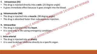 f. Intravenous (IV)
• The drug is injected directly into a vein. (25 Degree angle)
• It gives immediate effect because it goes straight into the blood.
g. Intramuscular (IM)
• The drug is injected into a muscle. (90 degree angle)
• The drug is absorbed faster than subcutaneous injection.
h. Intracardiac
• The drug is injected into the heart.
• It is used only in life-saving emergency conditions.
i. Intra-arterial
• The drug is injected into an artery.
• It is used to deliver medicine directly to a specific organ.
 