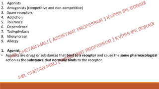 1. Agonists
2. Antagonists (competitive and non-competitive)
3. Spare receptors
4. Addiction
5. Tolerance
6. Dependence
7. Tachyphylaxis
8. Idiosyncrasy
9. Allergy
1. Agonist
• Agonists are drugs or substances that bind to a receptor and cause the same pharmacological
action as the substance that normally binds to the receptor.
 