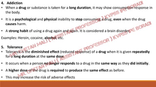 4. Addiction
• When a drug or substance is taken for a long duration, it may show consumption response in
the body.
• It is a psychological and physical inability to stop consuming a drug, even when the drug
causes harm.
• A strong habit of using a drug again and again. It is considered a brain disorder.
Examples: Heroin, cocaine, alcohol, etc.
5. Tolerance
• Tolerance is the diminished effect (reduced response) of a drug when it is given repeatedly
for a long duration at the same dose.
• It occurs when a person no longer responds to a drug in the same way as they did initially.
• A higher dose of the drug is required to produce the same effect as before.
• This may increase the risk of adverse effects
 