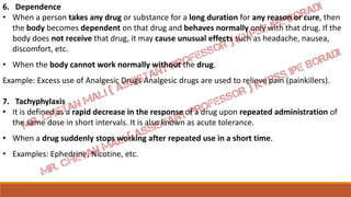 6. Dependence
• When a person takes any drug or substance for a long duration for any reason or cure, then
the body becomes dependent on that drug and behaves normally only with that drug. If the
body does not receive that drug, it may cause unusual effects such as headache, nausea,
discomfort, etc.
• When the body cannot work normally without the drug.
Example: Excess use of Analgesic Drugs Analgesic drugs are used to relieve pain (painkillers).
7. Tachyphylaxis
• It is defined as a rapid decrease in the response of a drug upon repeated administration of
the same dose in short intervals. It is also known as acute tolerance.
• When a drug suddenly stops working after repeated use in a short time.
• Examples: Ephedrine, Nicotine, etc.
 