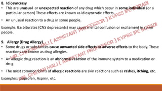 8. Idiosyncrasy
• This are unusual or unexpected reaction of any drug which occur in some individual (or a
particular person) These effects are known as idiosyncratic effects.
• An unusual reaction to a drug in some people.
Example: Barbiturates (CNS depressants) may cause mental confusion or excitement in some
people.
9. Allergy (Drug Allergy)
• Some drugs or substances cause unwanted side effects or adverse effects to the body. These
reactions are known as drug allergies.
• An allergic drug reaction is an abnormal reaction of the immune system to a medication or
drug.
• The most common forms of allergic reactions are skin reactions such as rashes, itching, etc.
Examples: Ibuprofen, Aspirin, etc.
 