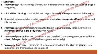  Definitions
1. Pharmacology: Pharmacology is the branch of science which deals with the study of drugs in
living being.
2. Clinical Pharmacology: Clinical pharmacology is the study of drugs with their clinical uses.
3. Drug: A drug is a medicine or other substance which gives therapeutic effect when ingested
into the body.
4. Pharmacokinetics: Pharmacokinetics is the branch of pharmacology concerned with the
movement of drug in the body or study of ADME.
5. Pharmacodynamics: Pharmacodynamics is the branch of pharmacology concerned with the
effect of drug on the body. (What the drug does to the body)
6. Toxicology: Toxicology is the branch of science concerned with the study of poisons, toxic
substances and their antidotes or treatment.
 