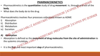 PHARMACOKINETICS
• Pharmacokinetics is the quantitative study of drug movement in, through and out of the
body.
• What does the body do to the drug
Pharmacokinetics involves four processes collectively known as ADME
i) Absorption
ii) Distribution
iii) Metabolism
iv) Excretion
A) Absorption
• Absorption is defined as the movement of drug molecules from the site of administration to
the systemic circulation.
• It is the first and most important step of pharmacokinetics.
 