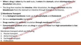 • When a drug is taken by the oral route, it enters the stomach, where disintegration and
dissolution take place.
• The drug then reaches the intestine. After dissolution, the drug is absorbed into the
bloodstream from the stomach or intestine through biological membranes.
 Membrane Transport
• It is a biological membrane made up of phospholipids and Cholesterol.
• Act as a semipermeable membrane
• Drugs reaches into systemic circulation through membrane transport .
• Concentration gradient when any drug or substance move from high concentration to low
concentration
Membrane transport which are following
1. Passive transport
2. Active transport
3. Facilitated transport
4. Endocytosis
 
