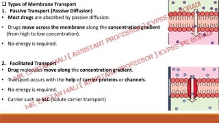  Types of Membrane Transport
1. Passive Transport (Passive Diffusion)
• Most drugs are absorbed by passive diffusion.
• Drugs move across the membrane along the concentration gradient
(from high to low concentration).
• No energy is required.
2. Facilitated Transport
• Drug molecules move along the concentration gradient.
• Transport occurs with the help of carrier proteins or channels.
• No energy is required.
• Carrier such as SLC (Solute carrier transport)
 