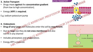 3. Active Transport
• Drugs move against the concentration gradient
(from low to high concentration).
• Energy (ATP) is required.
E.g. sodium potassium pump
4. Endocytosis
• Drug of very Large size molecules enter the cell by engulfment.
• Due to large size they do not cross membrane and also
not fit in any channel
• Includes pinocytosis and phagocytosis.
• Energy ATP is required.
 