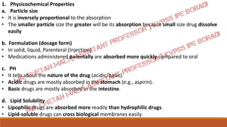 1. Physicochemical Properties
a. Particle size
• It is inversely proportional to the absorption
• The smaller particle size the greater will be its absorption because small size drug dissolve
easily
b. Formulation (dosage form)
• In solid, liquid, Parenteral (Injection)
• Medications administered parentally are absorbed more quickly compared to oral
c. PH
• It tells about the nature of the drug (acidic/basic).
• Acidic drugs are mostly absorbed in the stomach (e.g., aspirin).
• Basic drugs are mostly absorbed in the intestine.
d. Lipid Solubility
• Lipophilic drugs are absorbed more readily than hydrophilic drugs.
• Lipid-soluble drugs can cross biological membranes easily.
 