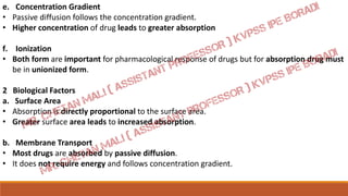 e. Concentration Gradient
• Passive diffusion follows the concentration gradient.
• Higher concentration of drug leads to greater absorption
f. Ionization
• Both form are important for pharmacological response of drugs but for absorption drug must
be in unionized form.
2 Biological Factors
a. Surface Area
• Absorption is directly proportional to the surface area.
• Greater surface area leads to increased absorption.
b. Membrane Transport
• Most drugs are absorbed by passive diffusion.
• It does not require energy and follows concentration gradient.
 