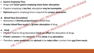 c. Gastric Emptying Time
• Drugs with faster gastric emptying show faster absorption.
• If gastric emptying is too fast, absorption may be incomplete.
• Optimum gastric emptying time is required for proper absorption.
d. Blood Flow (Circulation)
• Absorption is directly proportional to blood flow.
• Greater blood flow results in greater absorption of drug.
e. Food
• Effect of Food on Drug Absorption Food can affect the absorption of drugs.
• If food is present in the stomach, it may delay drug absorption.
• Therefore, some medicines are advised to be taken after a certain time gap from meals.
 
