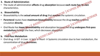 3. Route of Administration
• The route of administration affects drug absorption because each route has its own
characteristics.
a. Bioavailability
• Bioavailability is the actual amount of drug that reaches the systemic circulation.
• Parenteral routes have maximum bioavailability because the drug reaches systemic
circulation directly.
• Oral Route has lower bioavailability and absorption because the drug undergoes first-pass
metabolism through the liver, which decreases absorption
b. First-Pass Metabolism
• Oral drug → GIT → Liver → Vein → Heart → Systemic circulation due to liver metabolism, the
concentration of drug decreases.
 
