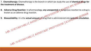 7. Chemotherapy: Chemotherapy is the branch in which we study the use of chemical drugs for
the treatment of disease.
8. Adverse Drug Reaction: In pharmacology, any unexpected or dangerous reaction to a drug is
known as an adverse drug reaction.
9. Bioavailability: it is the actual amount of drug that is administered into systemic circulation.
 