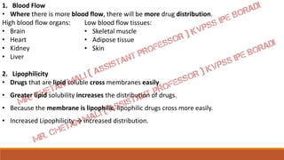 1. Blood Flow
• Where there is more blood flow, there will be more drug distribution.
High blood flow organs:
• Brain
• Heart
• Kidney
• Liver
2. Lipophilicity
• Drugs that are lipid soluble cross membranes easily.
• Greater lipid solubility increases the distribution of drugs.
• Because the membrane is lipophilic, lipophilic drugs cross more easily.
• Increased Lipophilicity → increased distribution.
Low blood flow tissues:
• Skeletal muscle
• Adipose tissue
• Skin
 