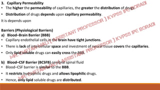 3. Capillary Permeability
• The higher the permeability of capillaries, the greater the distribution of drugs.
• Distribution of drugs depends upon capillary permeability.
It is depends upon
Barriers (Physiological Barriers)
a) Blood–Brain Barrier (BBB)
• Capillary endothelial cells in the brain have tight junctions.
• There is lack of intercellular space and investment of neural tissue covers the capillaries.
• Only lipid soluble drugs can easily cross the BBB.
b) Blood–CSF Barrier (BCSFB) cerebral spinal fluid
• Blood–CSF barrier is similar to the BBB.
• It restricts hydrophilic drugs and allows lipophilic drugs.
• Hence, only lipid soluble drugs are distributed.
 