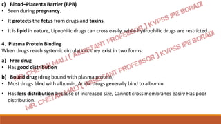 c) Blood–Placenta Barrier (BPB)
• Seen during pregnancy.
• It protects the fetus from drugs and toxins.
• It is lipid in nature, Lipophilic drugs can cross easily, while hydrophilic drugs are restricted.
4. Plasma Protein Binding
When drugs reach systemic circulation, they exist in two forms:
a) Free drug
• Has good distribution
b) Bound drug (drug bound with plasma protein)
• Most drugs bind with albumin, Acidic drugs generally bind to albumin.
• Has less distribution because of increased size, Cannot cross membranes easily Has poor
distribution.
 