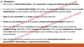 C) Metabolism
• Also known as biotransformation , the conversion of drug one chemical form to another.
• Its main aim is to convert lipid soluble (non polar) drug to water soluble (polar) drug to avoid
redistribution in renal tubules and help in execration (removed drug from body)
• Lipid soluble converted in to water soluble (increase polarity)
• Active drug to inactive form of drug (does not give any pharmacological response )
• There are different kinds of enzyme systems present in the liver (major site) which bio
transform drug molecules. These enzymes are located in the smooth endoplasmic reticulum
of the liver and also present in other organs such as kidney, lungs, etc., but in smaller
concentrations.
• Most biotransformation reactions are carried out by microsomal enzymes such as
Cytochrome P-450 oxidase and glucuronyl transferase.
 