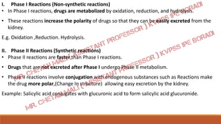 I. Phase I Reactions (Non-synthetic reactions)
• In Phase I reactions, drugs are metabolized by oxidation, reduction, and hydrolysis.
• These reactions increase the polarity of drugs so that they can be easily excreted from the
kidney.
E.g. Oxidation ,Reduction. Hydrolysis.
II. Phase II Reactions (Synthetic reactions)
• Phase II reactions are faster than Phase I reactions.
• Drugs that are not excreted after Phase I undergo Phase II metabolism.
• Phase II reactions involve conjugation with endogenous substances such as Reactions make
the drug more polar,(Change In structure) allowing easy excretion by the kidney.
Example: Salicylic acid conjugates with glucuronic acid to form salicylic acid glucuronide.
 