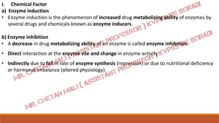 I. Chemical Factor
a) Enzyme induction
• Enzyme induction is the phenomenon of increased drug metabolizing ability of enzymes by
several drugs and chemicals known as enzyme inducers.
b) Enzyme inhibition
• A decrease in drug metabolizing ability of an enzyme is called enzyme inhibition.
• Direct interaction at the enzyme site and change in enzyme activity
• Indirectly due to fall in rate of enzyme synthesis (repression) or due to nutritional deficiency
or hormonal imbalance (altered physiology).
 