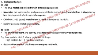II. Biological Factors
a) Age
• The drug metabolic rate differs in different age groups
• Neonates (up to 4 months) and premature infants (up to 1 year): metabolism is slow due to
less development of microsomal enzymes.
• Children (1–12 years): metabolism is rapid as compared to adults.
• Elderly persons: metabolism is slow.
b) Diet
• The enzyme content and activity are altered (affected) by dietary components.
E.g. Low protein diet → slowly metabolized drugs.
High protein diet → rapid metabolism.
• Because Protein-rich diet increases enzyme synthesis.
 