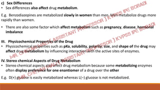 c) Sex Differences
• Sex differences also affect drug metabolism.
E.g. Benzodiazepines are metabolized slowly in women than men. Men metabolize drugs more
rapidly than women.
• There are also some factor which affect metabolism such as pregnancy, disease, hormonal
imbalance
III. Physicochemical Properties of the Drug
• Physicochemical properties such as pKa, solubility, polarity, size, and shape of the drug may
affect drug metabolism by influencing interaction with the active sites of enzymes.
IV. Stereo chemical Aspects of Drug Metabolism
• Stereo chemical aspects also affect drug metabolism because some metabolizing enzymes
often display preference for one enantiomer of a drug over the other
E.g. D(+) glucose is easily metabolized whereas L(−) glucose is not metabolized.
 