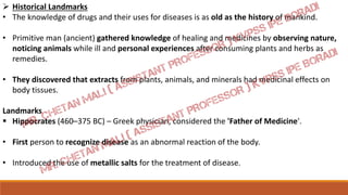  Historical Landmarks
• The knowledge of drugs and their uses for diseases is as old as the history of mankind.
• Primitive man (ancient) gathered knowledge of healing and medicines by observing nature,
noticing animals while ill and personal experiences after consuming plants and herbs as
remedies.
• They discovered that extracts from plants, animals, and minerals had medicinal effects on
body tissues.
Landmarks
 Hippocrates (460–375 BC) – Greek physician, considered the 'Father of Medicine'.
• First person to recognize disease as an abnormal reaction of the body.
• Introduced the use of metallic salts for the treatment of disease.
 