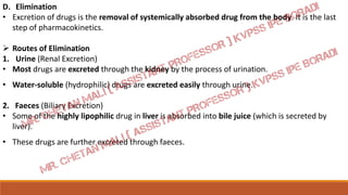 D. Elimination
• Excretion of drugs is the removal of systemically absorbed drug from the body. It is the last
step of pharmacokinetics.
 Routes of Elimination
1. Urine (Renal Excretion)
• Most drugs are excreted through the kidney by the process of urination.
• Water-soluble (hydrophilic) drugs are excreted easily through urine.
2. Faeces (Biliary Excretion)
• Some of the highly lipophilic drug in liver is absorbed into bile juice (which is secreted by
liver).
• These drugs are further excreted through faeces.
 