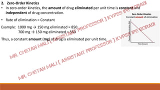2. Zero-Order Kinetics
• In zero-order kinetics, the amount of drug eliminated per unit time is constant and
independent of drug concentration.
• Rate of elimination = Constant
Example: 1000 mg → 150 mg eliminated = 850
700 mg → 150 mg eliminated = 550
Thus, a constant amount (mg) of drug is eliminated per unit time.
 