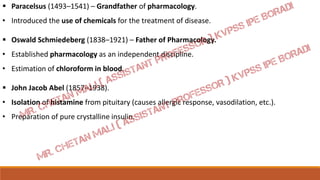  Paracelsus (1493–1541) – Grandfather of pharmacology.
• Introduced the use of chemicals for the treatment of disease.
 Oswald Schmiedeberg (1838–1921) – Father of Pharmacology.
• Established pharmacology as an independent discipline.
• Estimation of chloroform in blood.
 John Jacob Abel (1857–1938).
• Isolation of histamine from pituitary (causes allergic response, vasodilation, etc.).
• Preparation of pure crystalline insulin.
 