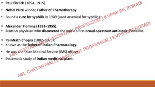  Paul Ehrlich (1854–1915).
• Nobel Prize winner, Father of Chemotherapy.
• Found a cure for syphilis in 1909 (used arsenical for syphilis).
 Alexander Fleming (1881–1955):
• Scottish physician who discovered the world’s first broad-spectrum antibiotic, Penicillin.
 RamNath Chopra (1882–1973):
• Known as the father of Indian Pharmacology.
• He was an Indian Medical Service (IMS) officer.
• Systematic study of Indian medicinal plant.
 