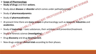  Scope of Pharmacology
• Study of drugs and their actions.
• Study about disease or disorder which comes under pathophysiology.
• Study of pharmacodynamics
• Study of pharmacokinetics
• At present time there are many scopes in pharmacology such as research, industries and
academics.
• Study of toxicology – toxic substances, their antidotes and prevention/treatment.
• Study of forensic science (investigating).
• Drug discovery and drug development.
• New drugs undergo clinical trials according to their phases.
 