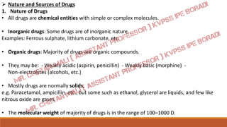  Nature and Sources of Drugs
1. Nature of Drugs
• All drugs are chemical entities with simple or complex molecules.
• Inorganic drugs: Some drugs are of inorganic nature.
Examples: Ferrous sulphate, lithium carbonate, etc.
• Organic drugs: Majority of drugs are organic compounds.
• They may be: - Weakly acidic (aspirin, penicillin) - Weakly basic (morphine) -
Non-electrolytes (alcohols, etc.)
• Mostly drugs are normally solids,
e.g. Paracetamol, ampicillin, etc., but some such as ethanol, glycerol are liquids, and few like
nitrous oxide are gases.
• The molecular weight of majority of drugs is in the range of 100–1000 D.
 