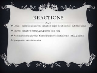 REACTIONS
 Drugs – barbiturates: enzyme induction- rapid metabolism of substrate drugs
 Enzyme induction: kidney, gut, plasma, skin, lung
 Non microsomal enzymes & intestinal microfloral enzymes : MAO, alcohol
dehydrogenase, xanthine oxidase

 