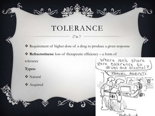 TOLERANCE
 Requirement of higher dose of a drug to produce a given response
 Refractoriness: loss of therapeutic efficiency – a form of
tolerance

Types:
 Natural
 Acquired

 