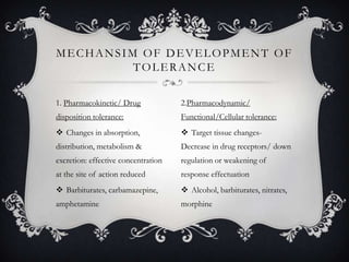 MECHANSIM OF DEVELOPMENT OF
TOLERANCE
1. Pharmacokinetic/ Drug

2.Pharmacodynamic/

disposition tolerance:

Functional/Cellular tolerance:

 Changes in absorption,

 Target tissue changes-

distribution, metabolism &

Decrease in drug receptors/ down

excretion: effective concentration

regulation or weakening of

at the site of action reduced

response effectuation

 Barbiturates, carbamazepine,

 Alcohol, barbiturates, nitrates,

amphetamine

morphine

 