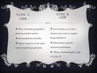 TYPE A
ADR

TYPE B
ADR

 Dose related & predictable :

 Less common, not dose-

pharmacological actions

related, more serious, require

 Preventable & reversible

drug withdrawal

 Hyper response to the main

 Idiosyncrasy: genetic/

action: insulin hypoglycemia

unknown mechanism
 Allergy: Immunological- type
I, II, III, IV

 