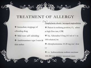TREATMENT OF ALLERGY
Anaphylactic shock/ laryngeal angioedema:

 Immediate stoppage of

 Patient in reclining position, O2 admn

offending drug

at high flow rate, CPR

 Mild rxns: self subsiding

 Inj. Adrenaline 0.5mg (0.5 ml of 1 in

 Antihistamines: type I rxns & 100 solution) im
skin rashes

 chlorpheniramine 10-20 mg i.m/ slow
i.v
 i.v. hydrocortisone sodium succinate
100-200 mg- severe/ recurrent cases

 