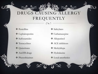 DRUGS CAUSING ALLERGY
FREQUENTLY
 Penicillins

 Salicylates

 Cephalosporins

 Carbamazepine

 Sulfonamides

 Allopurinol

 Tetracyclines

 ACE inhibitors

 Quinolones

 Methyldopa

 AntiTB drugs

 Hydralazine

 Phenothiazines

 Local anesthetics

 