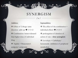 SYNERGISM
Additive:

Supraadditive

 Effect of 2 drugs: same

 The effect of the combination >

direction- adds up  1+1=2

individual effects  2+2=5

 Combination- better tolerated

 prolongation of duration of

than higher dose of individual

action of one – time synergism

drug

 Levodopa + Carbidopa/

 Aspirin + Paracetamol-

benserazide- inhibition of peripheral

analgesic/ antipyretic

metabolism

 