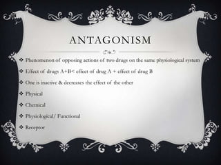 ANTAGONISM
 Phenomenon of opposing actions of two drugs on the same physiological system
 Effect of drugs A+B< effect of drug A + effect of drug B
 One is inactive & decreases the effect of the other
 Physical
 Chemical
 Physiological/ Functional
 Receptor

 