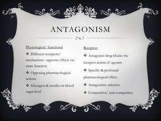 ANTAGONISM
Physiological/ functional

Receptor:

 Different receptors/

 Antagonist drug blocks the

mechanisms- opposite effects on
same function
 Opposing pharmacological

receptor action of agonist

 Specific & profound

actions

pharmacological effect

 Glucagon & insulin on blood

 Antagonists: selective

sugar level

 Competitive/ non competitive

 