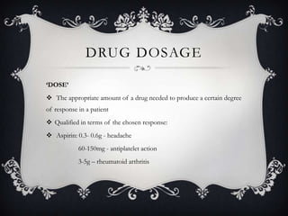 DRUG DOSAGE
‘DOSE’
 The appropriate amount of a drug needed to produce a certain degree
of response in a patient
 Qualified in terms of the chosen response:
 Aspirin: 0.3- 0.6g - headache
60-150mg - antiplatelet action
3-5g – rheumatoid arthritis

 