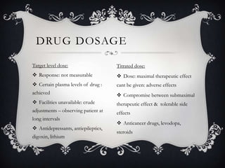 DRUG DOSAGE
Target level dose:

Titrated dose:

 Response: not measurable

 Dose: maximal therapeutic effect

 Certain plasma levels of drug :

cant be given: adverse effects

achieved

 Compromise between submaximal

 Facilities unavailable: crude

therapeutic effect & tolerable side

adjustments – observing patient at

effects

long intervals
 Antidepressants, antiepileptics,

digoxin, lithium

 Anticancer drugs, levodopa,
steroids

 