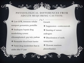 PHYSIOLOGICAL DIFFERENCES FROM
A D U LT S R E Q U I R I N G C A U T I O N :
 Low GFR, immature tubular

Growth

transport: gentamicin, penicillin

 Suppression – corticosteroids

 Inadequate hepatic drug

 Stunting of stature:

metabolizing system:

androgens

chloramphenicol- gray baby syndrome

 Discoloration of teeth:

 Permeable blood brain barrier

tetracycline

 Faster drug metabolism than in

 Dystonic reactions:

adults after 1st year

phenothiazines

 